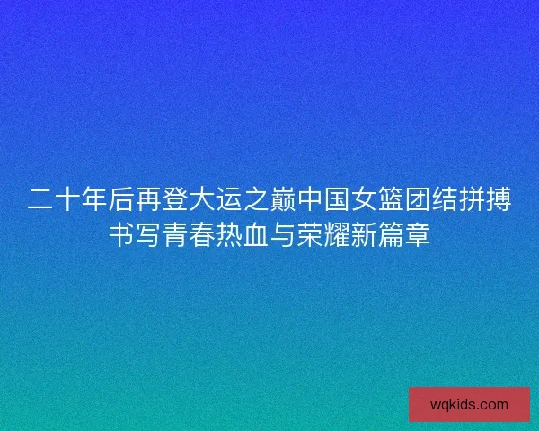 二十年后再登大运之巅中国女篮团结拼搏书写青春热血与荣耀新篇章