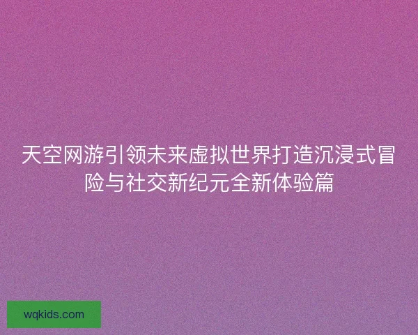 天空网游引领未来虚拟世界打造沉浸式冒险与社交新纪元全新体验篇